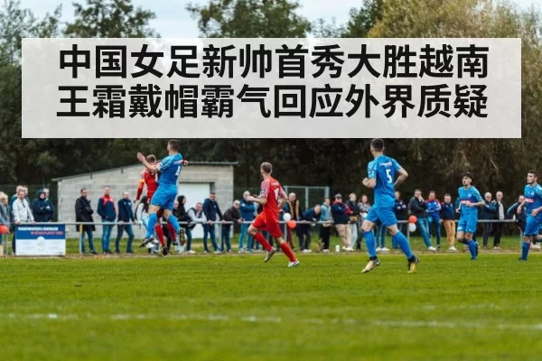 中国女足新帅首秀大胜越南 王霜戴帽霸气回应外界质疑
