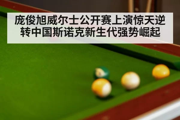 庞俊旭威尔士公开赛上演惊天逆转中国斯诺克新生代强势崛起